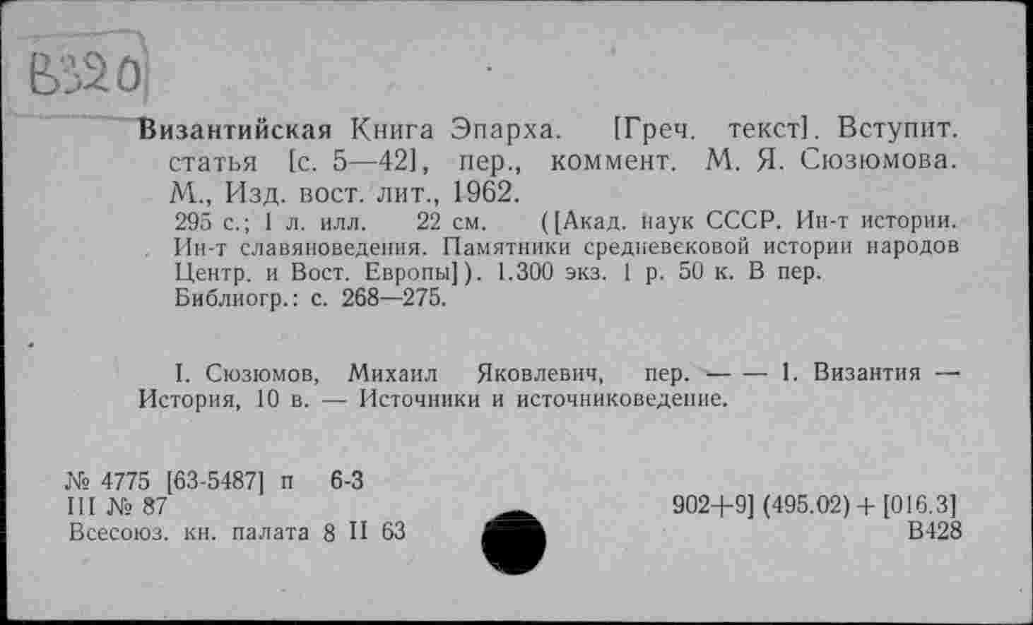 ﻿biâûj
Византийская Книга Эпарха. [Греч, текст]. Вступит, статья [с. 5—42], пер., коммент. М. Я- Сюзюмова. М., Изд. вост, лит., 1962.
295 с.; 1 л. илл. 22 см. ([Акад. Наук СССР. Ин-т истории. Ин-т славяноведения. Памятники средневековой истории народов Центр, и Вост. Европы]). 1.300 экз. 1 р. 50 к. В пер.
Библиогр.: с. 268—275.
I. Сюзюмов, Михаил Яковлевич, пер. ■------------1. Византия —
История, 10 в. — Источники и источниковедение.
№ 4775 [63-54871 п 6-3
III № 87
Всесоюз. кн. палата 8 И 63
902+9] (495.02)+ [016.3]
В428